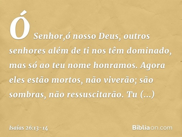 Ó Senhor,ó nosso Deus,
outros senhores além de ti
nos têm dominado,
mas só ao teu nome honramos. Agora eles estão mortos, não viverão;
são sombras, não ressusci