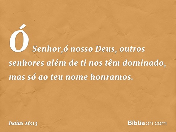 Ó Senhor,ó nosso Deus,
outros senhores além de ti
nos têm dominado,
mas só ao teu nome honramos. -- Isaías 26:13