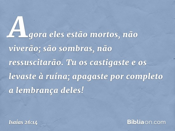 Agora eles estão mortos, não viverão;
são sombras, não ressuscitarão.
Tu os castigaste e os levaste à ruína;
apagaste por completo a lembrança deles! -- Isaías 