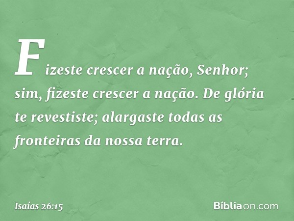 Fizeste crescer a nação, Senhor;
sim, fizeste crescer a nação.
De glória te revestiste;
alargaste todas as fronteiras
da nossa terra. -- Isaías 26:15