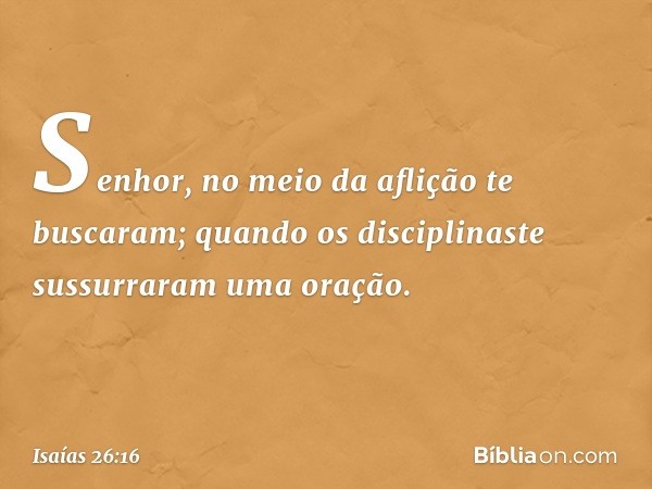 Senhor, no meio da aflição
te buscaram;
quando os disciplinaste
sussurraram uma oração. -- Isaías 26:16