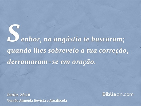 Senhor, na angústia te buscaram; quando lhes sobreveio a tua correção, derramaram-se em oração.