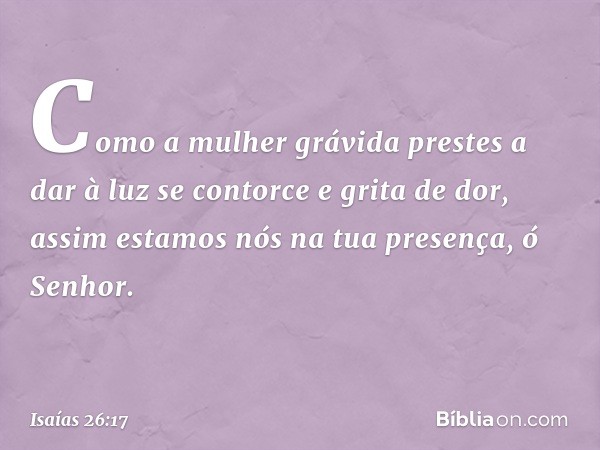 Como a mulher grávida
prestes a dar à luz
se contorce e grita de dor,
assim estamos nós na tua presença,
ó Senhor. -- Isaías 26:17