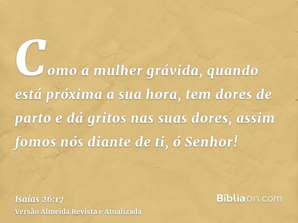 Como a mulher grávida, quando está próxima a sua hora, tem dores de parto e dá gritos nas suas dores, assim fomos nós diante de ti, ó Senhor!