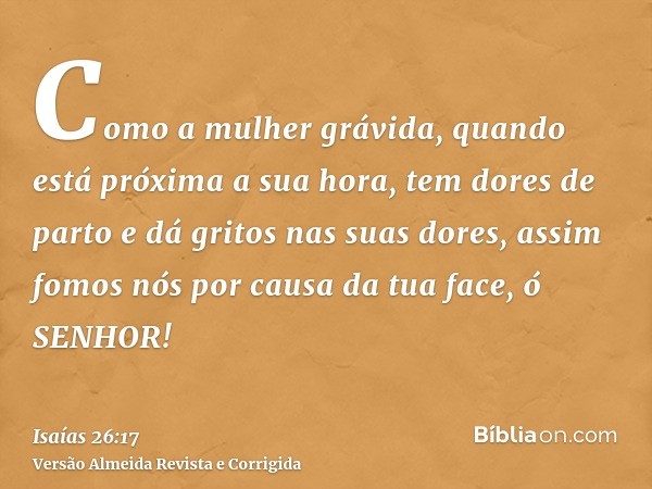 Como a mulher grávida, quando está próxima a sua hora, tem dores de parto e dá gritos nas suas dores, assim fomos nós por causa da tua face, ó SENHOR!