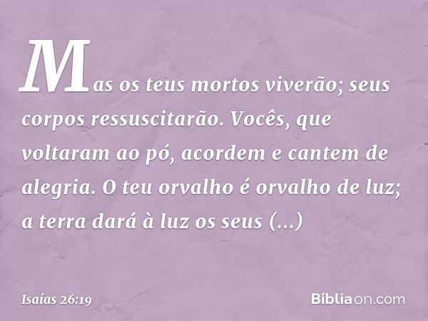 Mas os teus mortos viverão;
seus corpos ressuscitarão.
Vocês, que voltaram ao pó,
acordem e cantem de alegria.
O teu orvalho é orvalho de luz;
a terra dará à lu