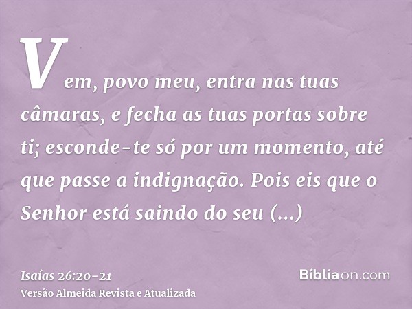 Vem, povo meu, entra nas tuas câmaras, e fecha as tuas portas sobre ti; esconde-te só por um momento, até que passe a indignação.Pois eis que o Senhor está sain