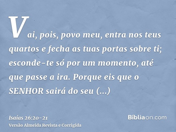 Vai, pois, povo meu, entra nos teus quartos e fecha as tuas portas sobre ti; esconde-te só por um momento, até que passe a ira.Porque eis que o SENHOR sairá do 