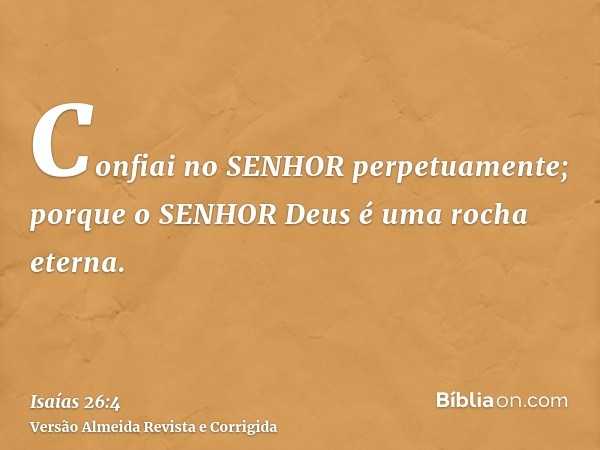 Confiai no SENHOR perpetuamente; porque o SENHOR Deus é uma rocha eterna.