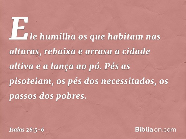 Ele humilha os que habitam nas alturas,
rebaixa e arrasa a cidade altiva
e a lança ao pó. Pés as pisoteiam,
os pés dos necessitados,
os passos dos pobres. -- Is