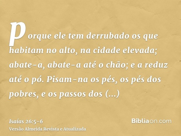 porque ele tem derrubado os que habitam no alto, na cidade elevada; abate-a, abate-a até o chão; e a reduz até o pó.Pisam-na os pés, os pés dos pobres, e os pas