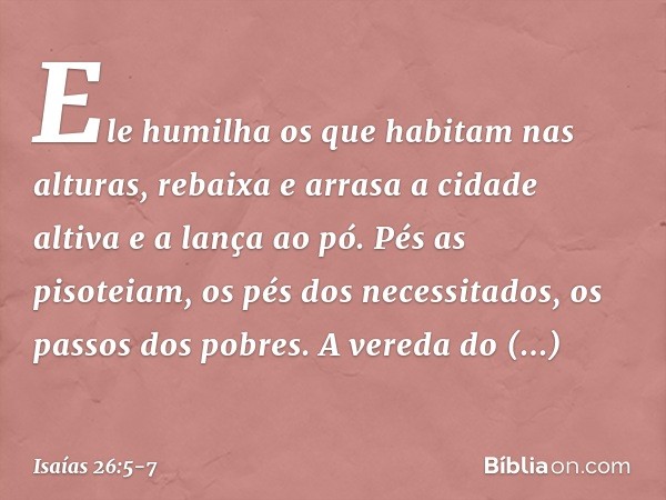 Ele humilha os que habitam nas alturas,
rebaixa e arrasa a cidade altiva
e a lança ao pó. Pés as pisoteiam,
os pés dos necessitados,
os passos dos pobres. A ver