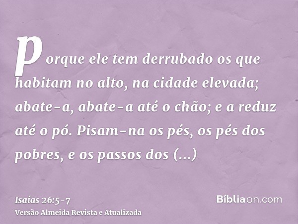 porque ele tem derrubado os que habitam no alto, na cidade elevada; abate-a, abate-a até o chão; e a reduz até o pó.Pisam-na os pés, os pés dos pobres, e os pas