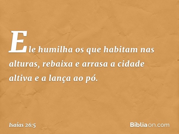 Ele humilha os que habitam nas alturas,
rebaixa e arrasa a cidade altiva
e a lança ao pó. -- Isaías 26:5