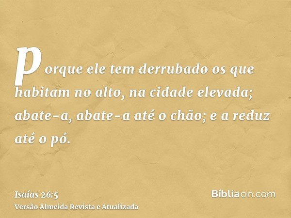 porque ele tem derrubado os que habitam no alto, na cidade elevada; abate-a, abate-a até o chão; e a reduz até o pó.