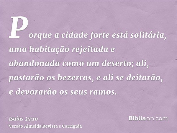 Porque a cidade forte está solitária, uma habitação rejeitada e abandonada como um deserto; ali, pastarão os bezerros, e ali se deitarão, e devorarão os seus ra