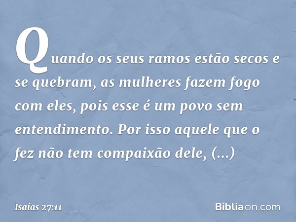 Quando os seus ramos estão secos e se quebram,
as mulheres fazem fogo com eles,
pois esse é um povo sem entendimento.
Por isso aquele que o fez
não tem compaixã