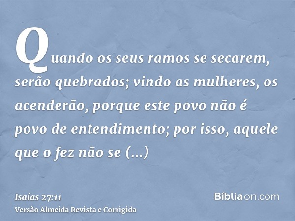 Quando os seus ramos se secarem, serão quebrados; vindo as mulheres, os acenderão, porque este povo não é povo de entendimento; por isso, aquele que o fez não s