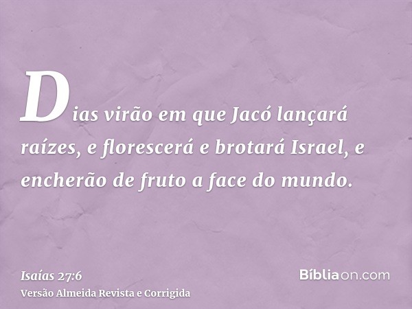 Dias virão em que Jacó lançará raízes, e florescerá e brotará Israel, e encherão de fruto a face do mundo.