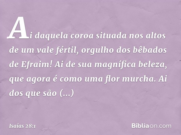 Ai daquela coroa
situada nos altos de um vale fértil,
orgulho dos bêbados de Efraim!
Ai de sua magnífica beleza,
que agora é como uma flor murcha.
Ai dos que sã