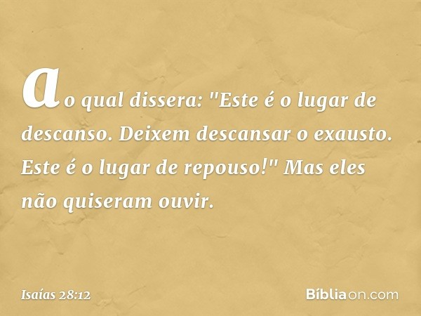 ao qual dissera:
"Este é o lugar de descanso.
Deixem descansar o exausto.
Este é o lugar de repouso!"
Mas eles não quiseram ouvir. -- Isaías 28:12