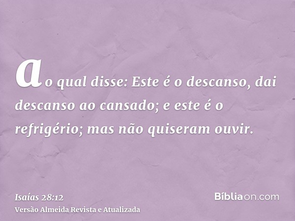 ao qual disse: Este é o descanso, dai descanso ao cansado; e este é o refrigério; mas não quiseram ouvir.