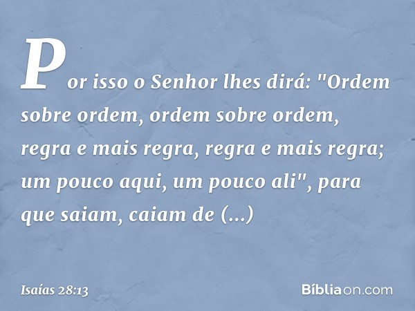 Por isso o Senhor lhes dirá:
"Ordem sobre ordem,
ordem sobre ordem,
regra e mais regra,
regra e mais regra;
um pouco aqui, um pouco ali",
para que saiam, caiam 