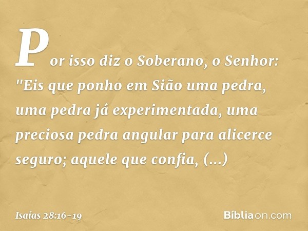 Por isso diz o Soberano, o Senhor:
"Eis que ponho em Sião uma pedra,
uma pedra já experimentada,
uma preciosa pedra angular
para alicerce seguro;
aquele que con