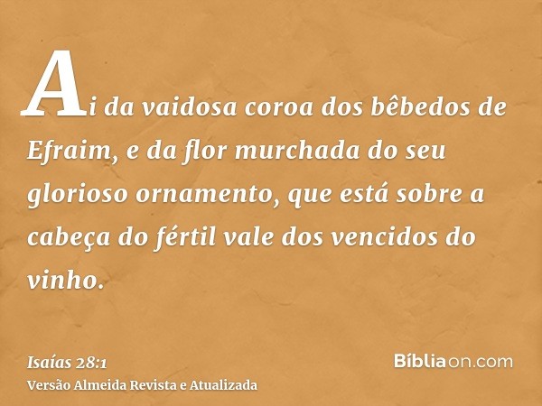 Ai da vaidosa coroa dos bêbedos de Efraim, e da flor murchada do seu glorioso ornamento, que está sobre a cabeça do fértil vale dos vencidos do vinho.