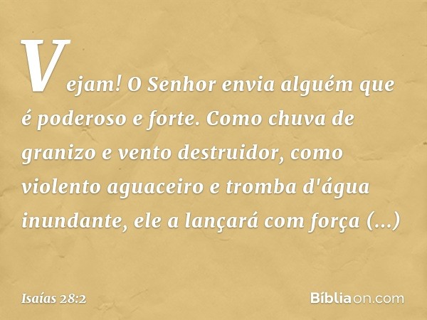 Vejam! O Senhor envia alguém
que é poderoso e forte.
Como chuva de granizo
e vento destruidor,
como violento aguaceiro
e tromba d'água inundante,
ele a lançará 