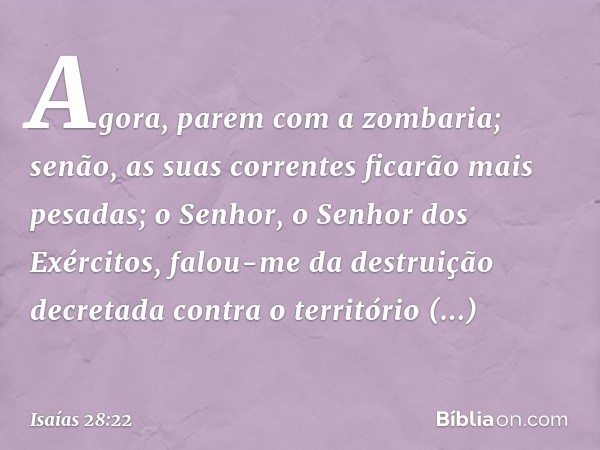 Agora, parem com a zombaria;
senão, as suas correntes
ficarão mais pesadas;
o Senhor, o Senhor dos Exércitos,
falou-me da destruição decretada
contra o territór