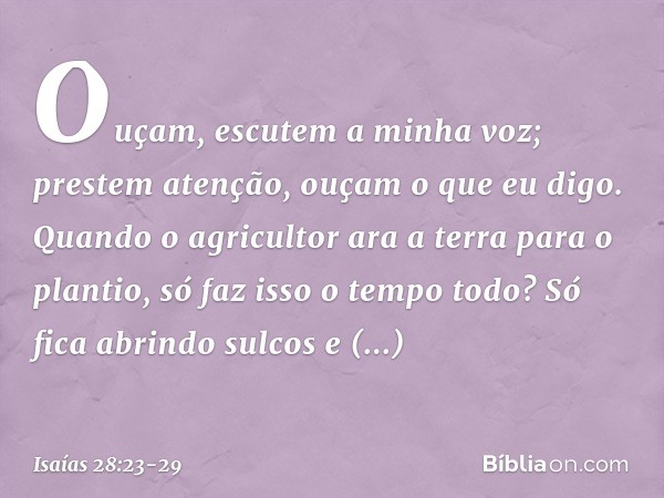 Ouçam, escutem a minha voz;
prestem atenção, ouçam o que eu digo. Quando o agricultor ara a terra
para o plantio, só faz isso o tempo todo?
Só fica abrindo sulc