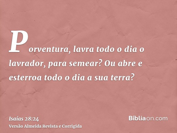 Porventura, lavra todo o dia o lavrador, para semear? Ou abre e esterroa todo o dia a sua terra?