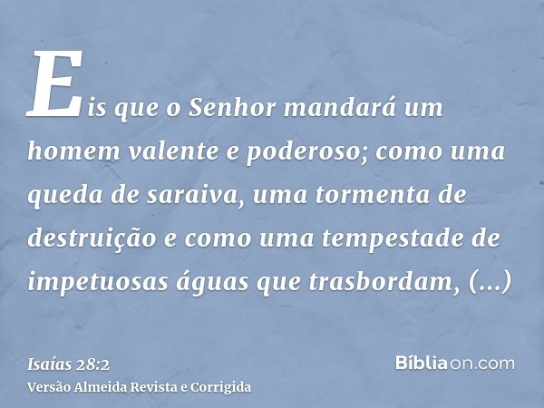 Eis que o Senhor mandará um homem valente e poderoso; como uma queda de saraiva, uma tormenta de destruição e como uma tempestade de impetuosas águas que trasbo