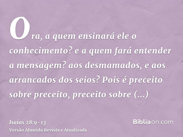 Ora, a quem ensinará ele o conhecimento? e a quem fará entender a mensagem? aos desmamados, e aos arrancados dos seios?Pois é preceito sobre preceito, preceito 