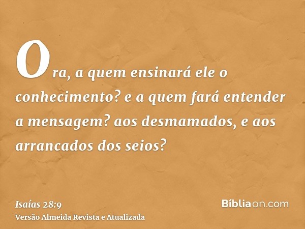 Ora, a quem ensinará ele o conhecimento? e a quem fará entender a mensagem? aos desmamados, e aos arrancados dos seios?