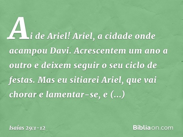 Ai de Ariel! Ariel, a cidade onde
acampou Davi.
Acrescentem um ano a outro
e deixem seguir o seu ciclo de festas. Mas eu sitiarei Ariel,
que vai chorar e lament