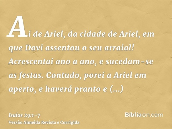 Ai de Ariel, da cidade de Ariel, em que Davi assentou o seu arraial! Acrescentai ano a ano, e sucedam-se as festas.Contudo, porei a Ariel em aperto, e haverá pr