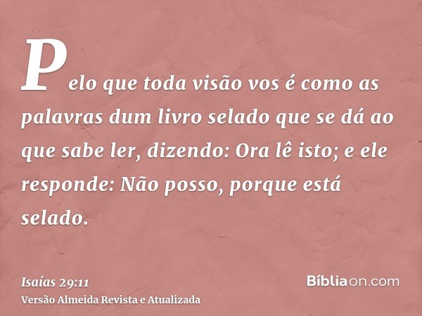 Pelo que toda visão vos é como as palavras dum livro selado que se dá ao que sabe ler, dizendo: Ora lê isto; e ele responde: Não posso, porque está selado.