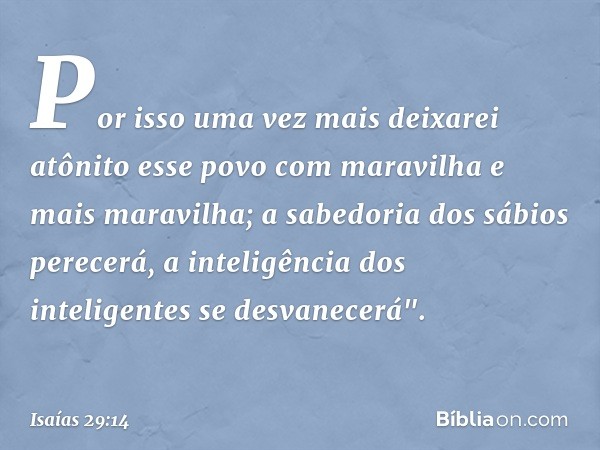 Por isso uma vez mais
deixarei atônito esse povo
com maravilha e mais maravilha;
a sabedoria dos sábios perecerá,
a inteligência dos inteligentes
se desvanecerá