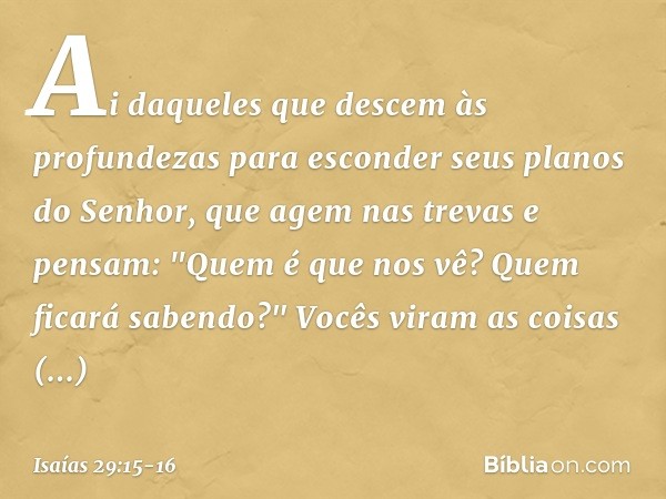 Ai daqueles que descem às profundezas
para esconder seus planos do Senhor,
que agem nas trevas e pensam:
"Quem é que nos vê?
Quem ficará sabendo?" Vocês viram a