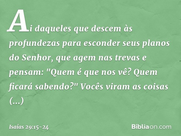 Ai daqueles que descem às profundezas
para esconder seus planos do Senhor,
que agem nas trevas e pensam:
"Quem é que nos vê?
Quem ficará sabendo?" Vocês viram a