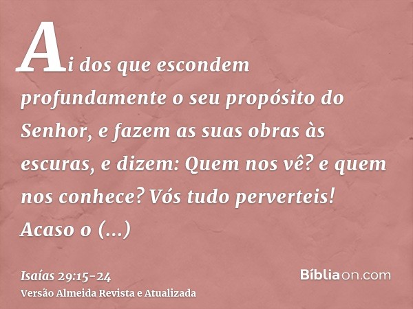 Ai dos que escondem profundamente o seu propósito do Senhor, e fazem as suas obras às escuras, e dizem: Quem nos vê? e quem nos conhece?Vós tudo perverteis! Aca