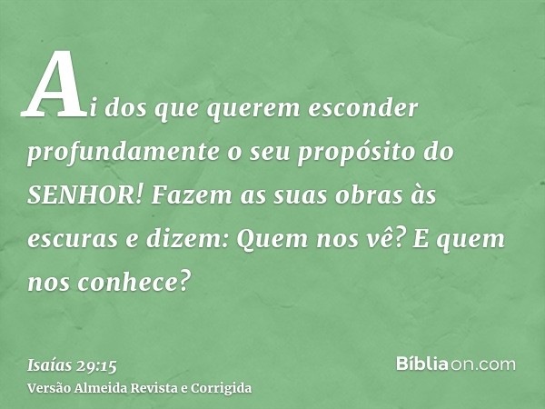 Ai dos que querem esconder profundamente o seu propósito do SENHOR! Fazem as suas obras às escuras e dizem: Quem nos vê? E quem nos conhece?