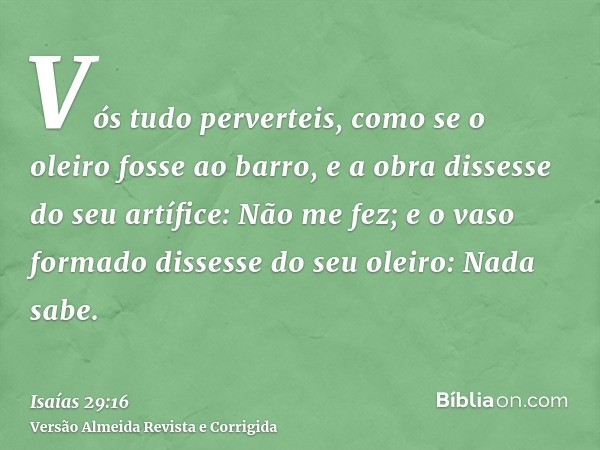 Vós tudo perverteis, como se o oleiro fosse ao barro, e a obra dissesse do seu artífice: Não me fez; e o vaso formado dissesse do seu oleiro: Nada sabe.