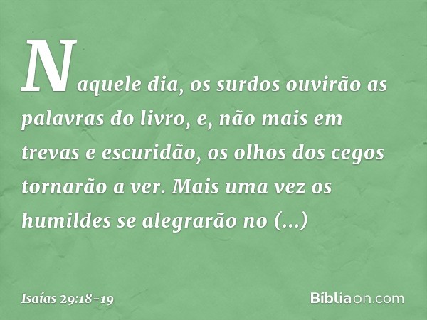 Naquele dia, os surdos ouvirão
as palavras do livro,
e, não mais em trevas e escuridão,
os olhos dos cegos tornarão a ver. Mais uma vez os humildes
se alegrarão