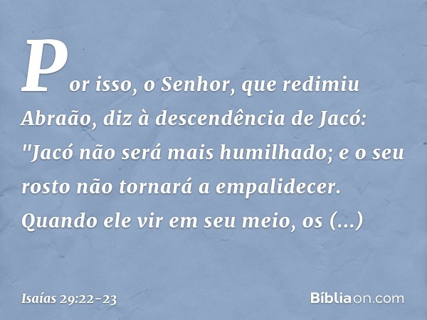 Por isso, o Senhor, que redimiu Abraão, diz à descendência de Jacó:
"Jacó não será mais humilhado;
e o seu rosto não tornará a empalidecer. Quando ele vir em se
