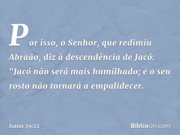 Por isso, o Senhor, que redimiu Abraão, diz à descendência de Jacó:
"Jacó não será mais humilhado;
e o seu rosto não tornará a empalidecer. -- Isaías 29:22