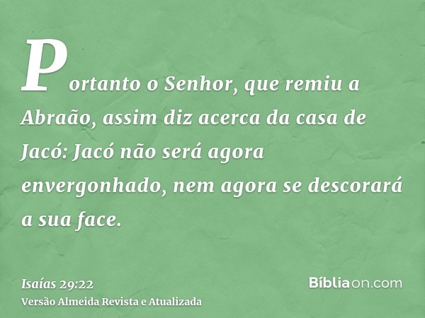 Portanto o Senhor, que remiu a Abraão, assim diz acerca da casa de Jacó: Jacó não será agora envergonhado, nem agora se descorará a sua face.