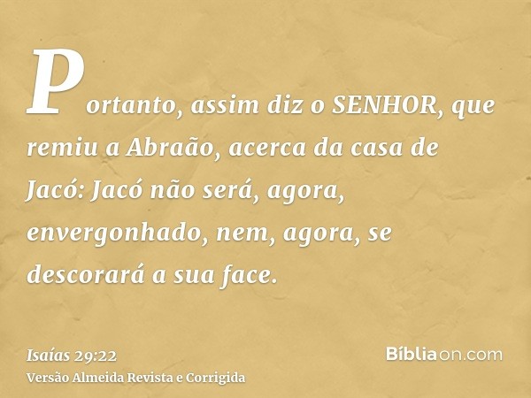 Portanto, assim diz o SENHOR, que remiu a Abraão, acerca da casa de Jacó: Jacó não será, agora, envergonhado, nem, agora, se descorará a sua face.